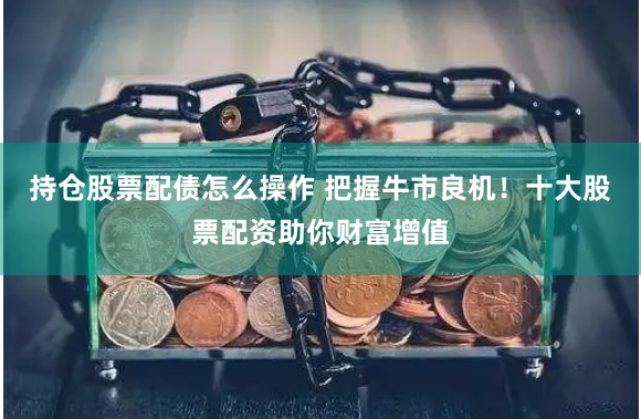 持仓股票配债怎么操作 把握牛市良机！十大股票配资助你财富增值